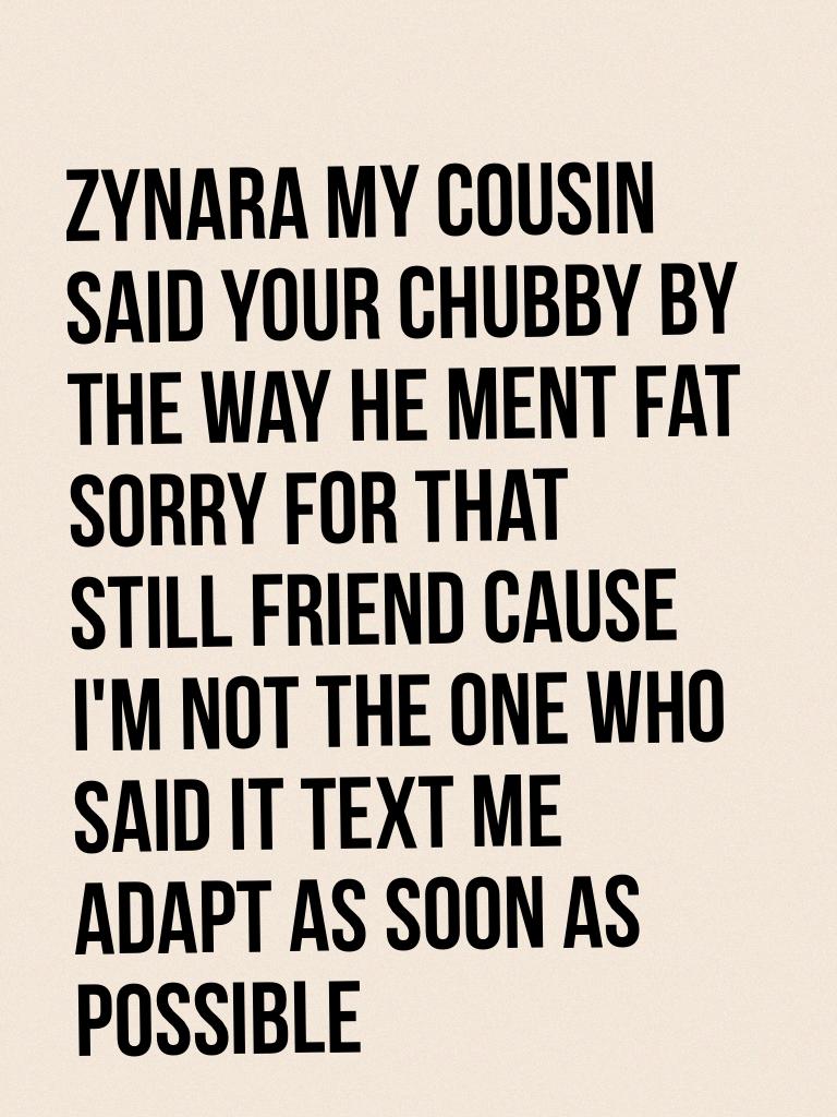 Zynara my cousin said your chubby by the way he ment fat sorry for that still friend cause I'm not the one who said it text me adapt as soon as possible