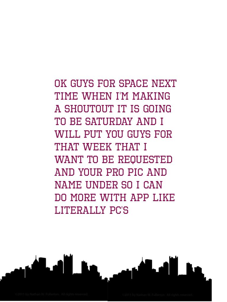 Ok guys for space next time when I'm making a shoutout it is going to be Saturday and I will put you guys for that week that I want to be requested and your pro pic and name under so I can do more with app like literally PC's