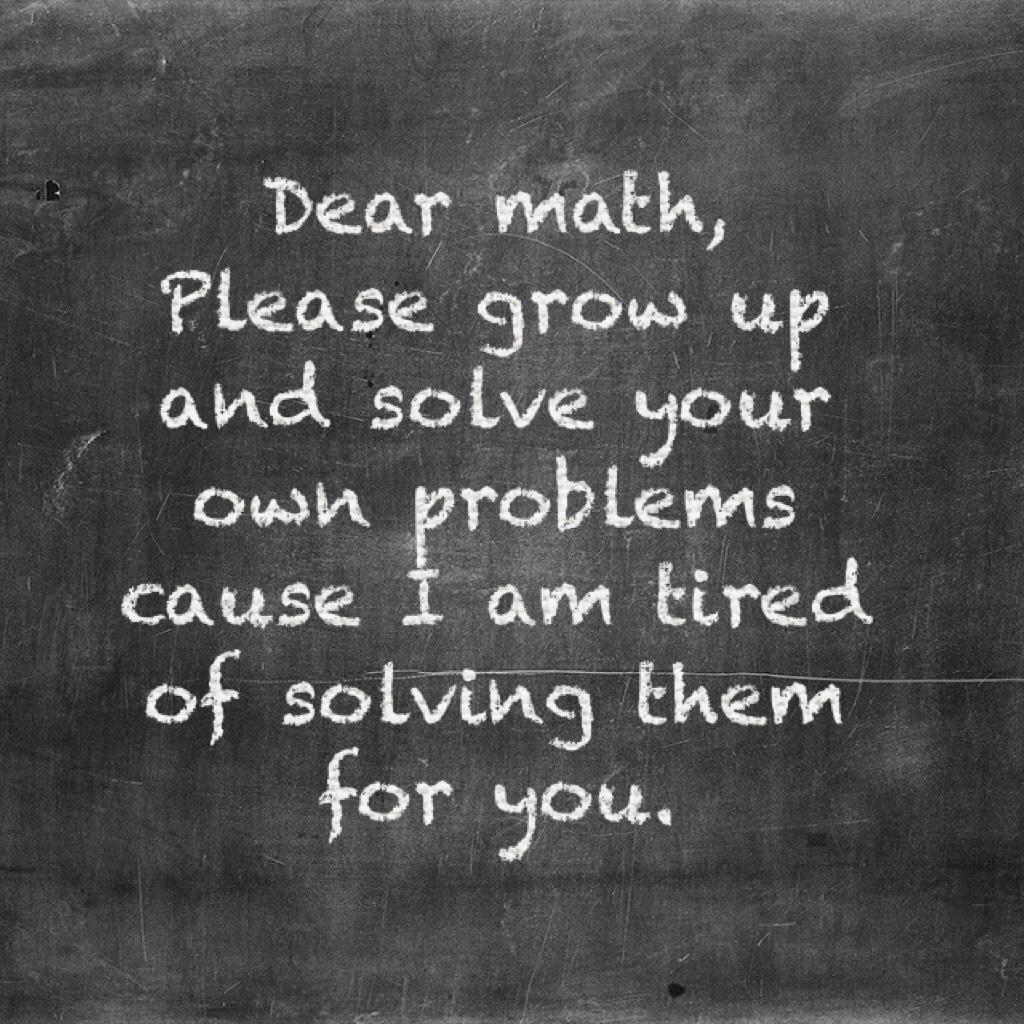 Dear math,
Please grow up and solve your own problems cause I am tired of solving them for you. 