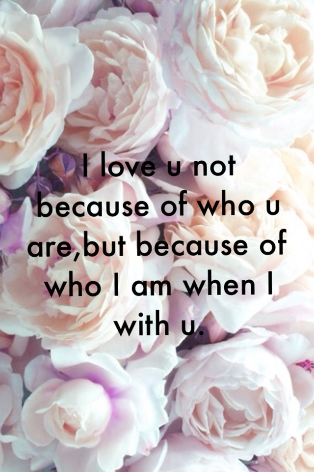I love u not because of who u are,but because of who I am when I with u.