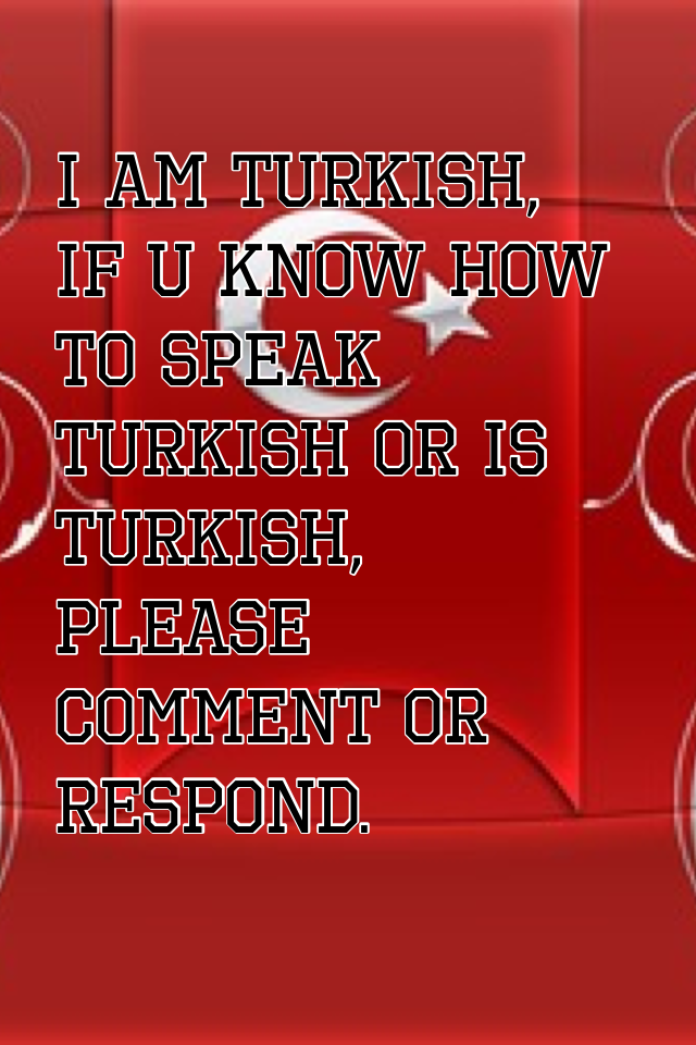 I am turkish, if u know how  to speak Turkish or is turkish, please comment or respond.