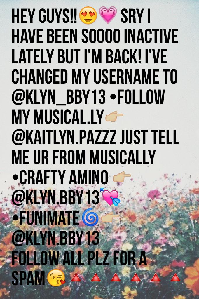 hey guys!!😍💗 sry I have been soooo inactive lately but I'm back! I've changed my username to @klyn_bby13 •follow my musical.ly👉🏼@kaitlyn.pazzz just tell me ur from musically •Crafty amino 👉🏼 @klyn.bby13💘 •funimate🌀👉🏼@klyn.bby13
FOLLOW ALL PLZ FOR A SPAM😘🔺