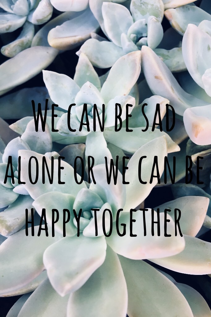 We can be sad alone or we can be happy together 