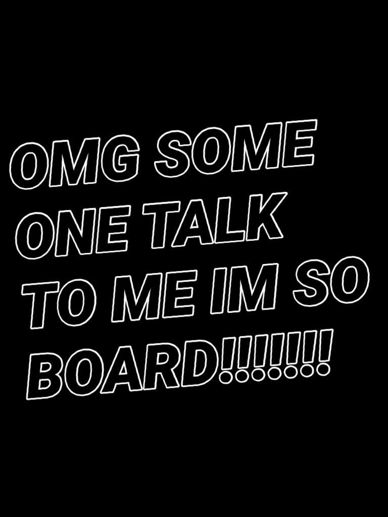 OMG SOME ONE TALK TO ME IM SO BOARD!!!!!!!