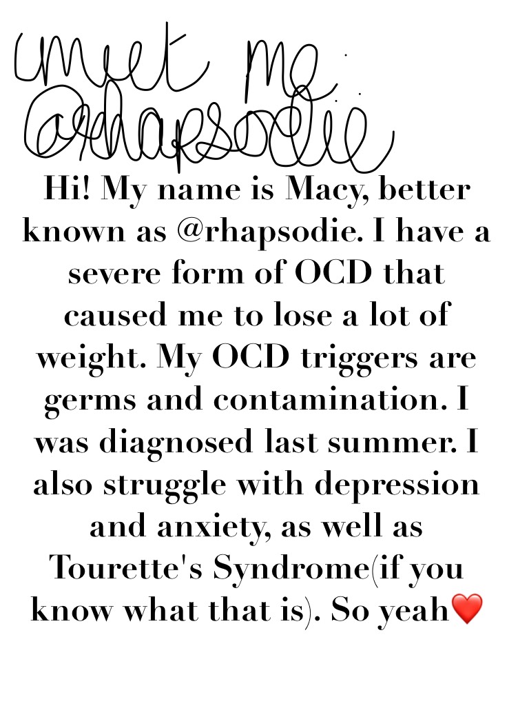 Hi! My name is Macy, better known as @rhapsodie. I have a severe form of OCD that caused me to lose a lot of weight. My OCD triggers are germs and contamination. I was diagnosed last summer. I also struggle with depression and anxiety, as well as Tourette