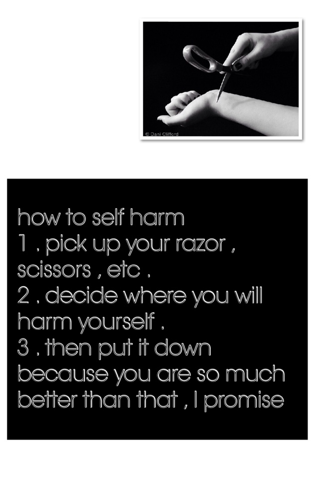 how to self harm 
1 . pick up your razor , scissors , etc .
2 . decide where you will harm yourself .
3 . then put it down because you are so much better than that , I promise   