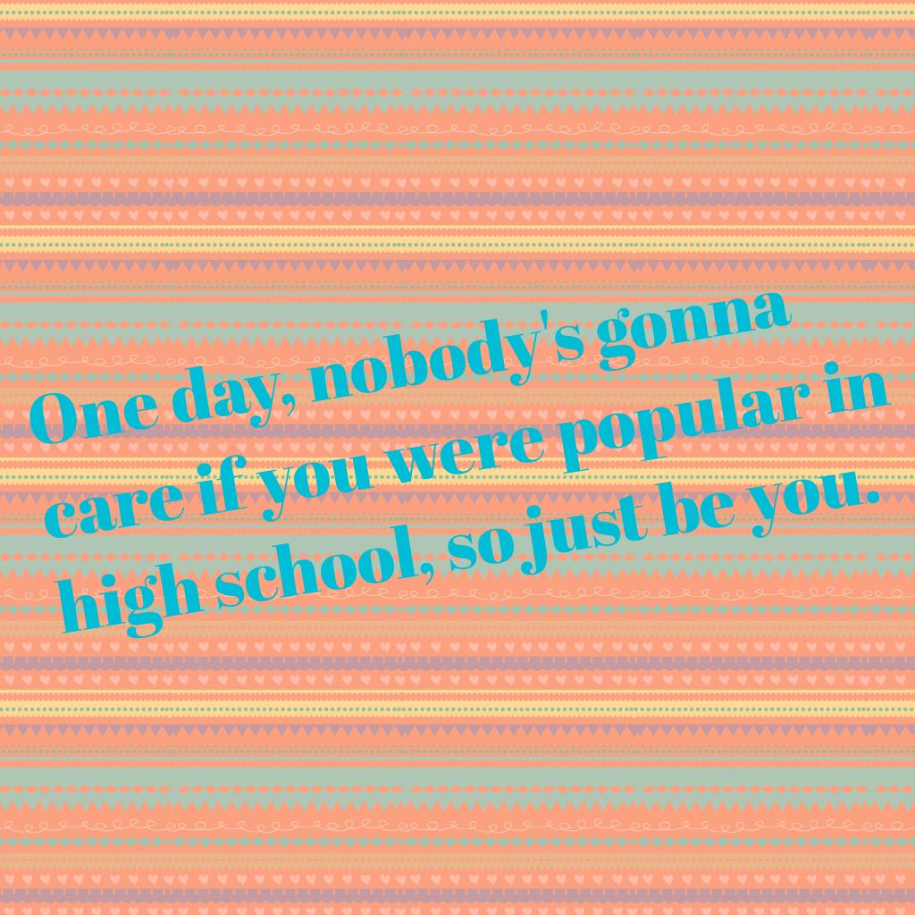 One day, nobody's gonna care if you were popular in high school, so just be you.