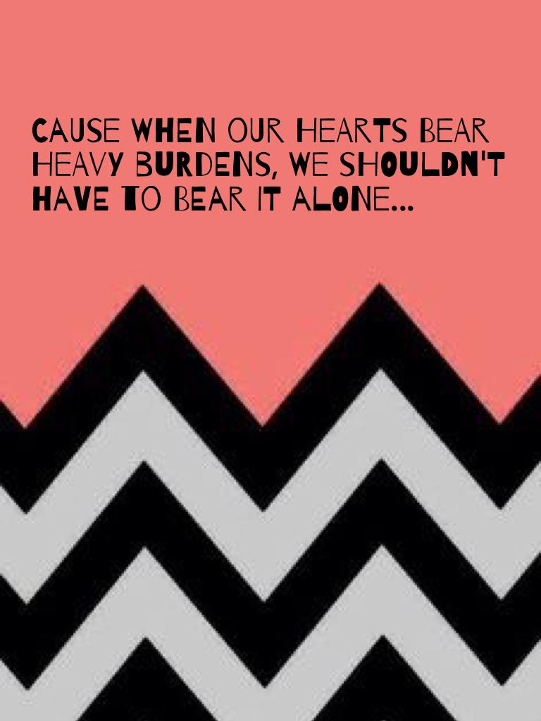 Cause when our hearts bear heavy burdens, we shouldn't have to bear it alone...
