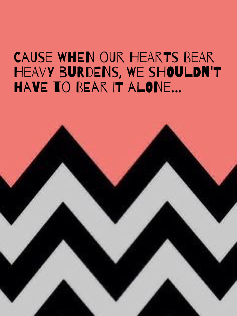 Cause when our hearts bear heavy burdens, we shouldn't have to bear it alone...