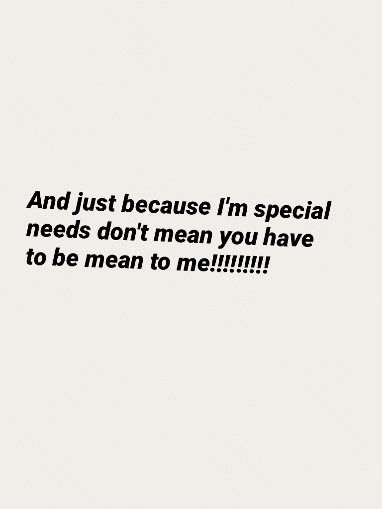 And just because I'm special needs don't mean you have to be mean to me!!!!!!!!!