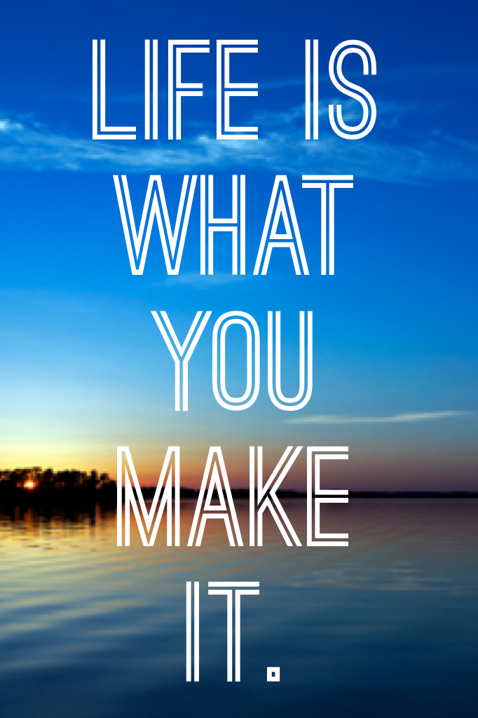 Life is what you make it.