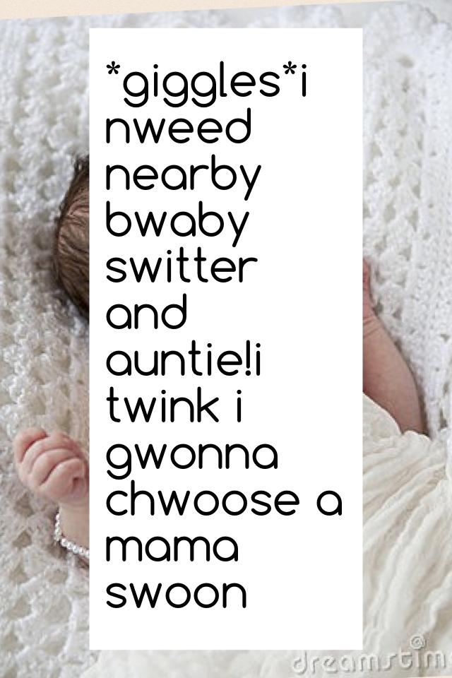 *giggles*i nweed nearby bwaby switter and auntie!i twink i gwonna chwoose a mama swoon