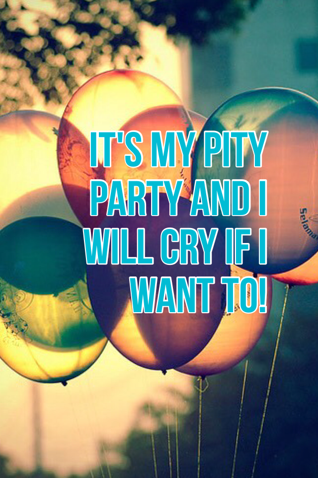 It's my pity party and I will cry if I want to!