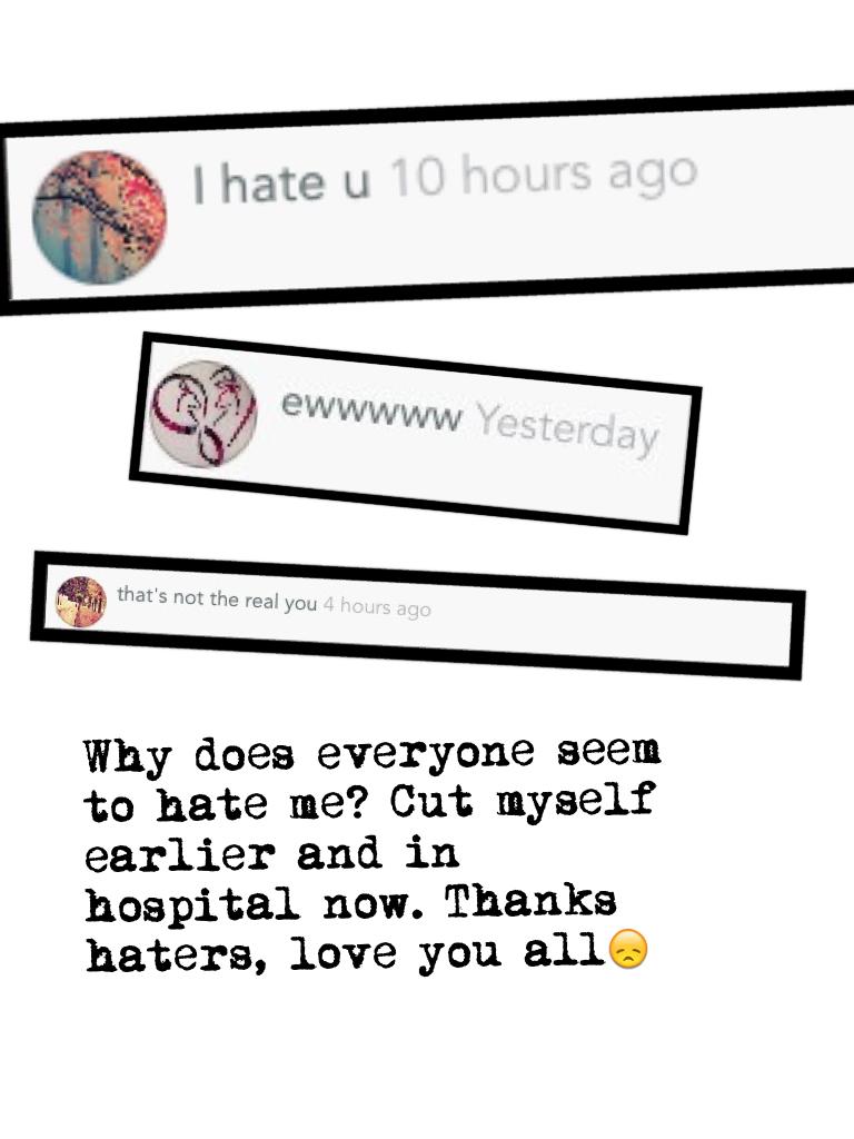 Why does everyone seem to hate me? Cut myself earlier and in hospital now. Thanks haters, love you all😞