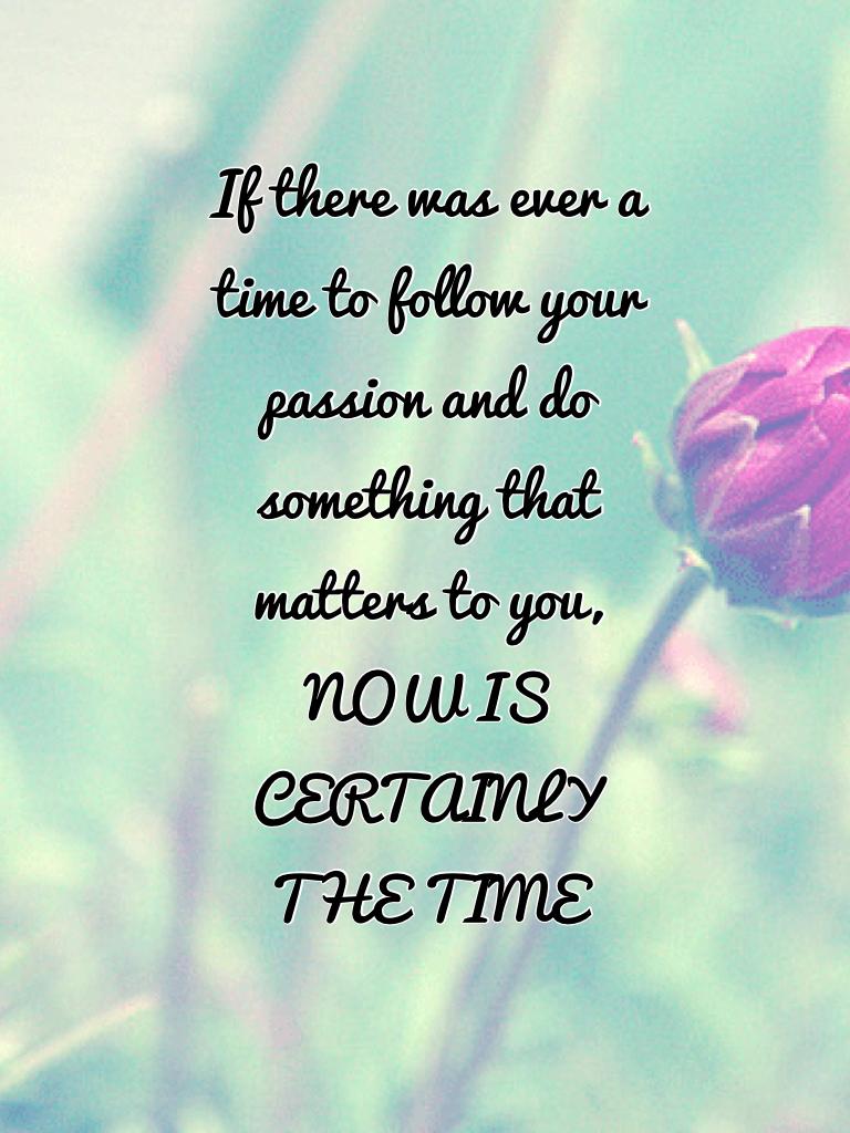 If there was ever a time to follow your passion and do something that matters to you, NOW IS CERTAINLY THE TIME