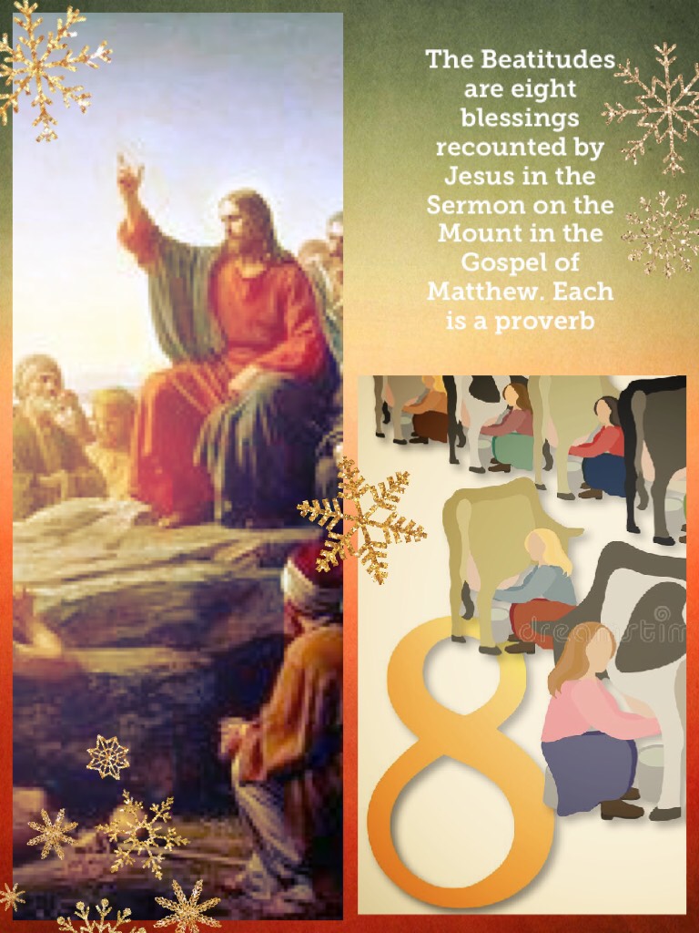 The Beatitudes are eight blessings recounted by Jesus in the Sermon on the Mount in the Gospel of Matthew. Each is a proverb