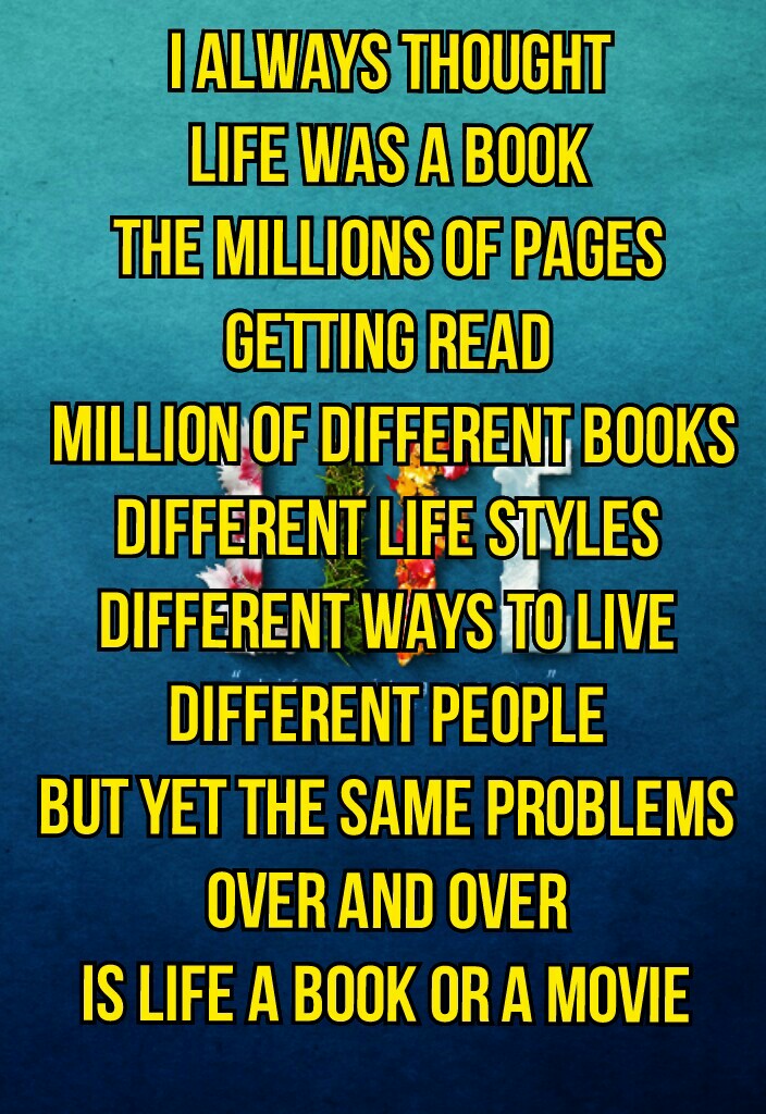 I always thought 
Life was a book 
The millions of pages 
Getting read 
Million of different books
Different life styles 
Different ways to live 
Different people 
But yet the same problems 
Over and over 
Is life a book or a movie 
