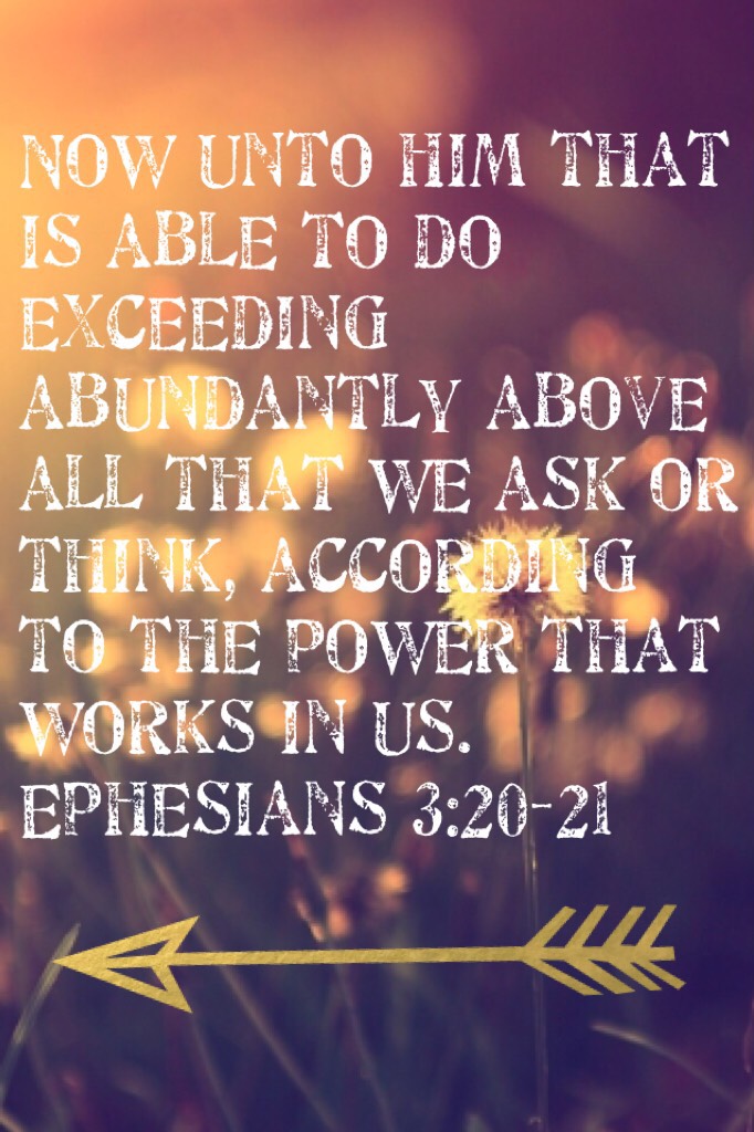 Now unto him that is able to do exceeding abundantly above all that we ask or think, according to the power that works in us. Ephesians 3:20-21