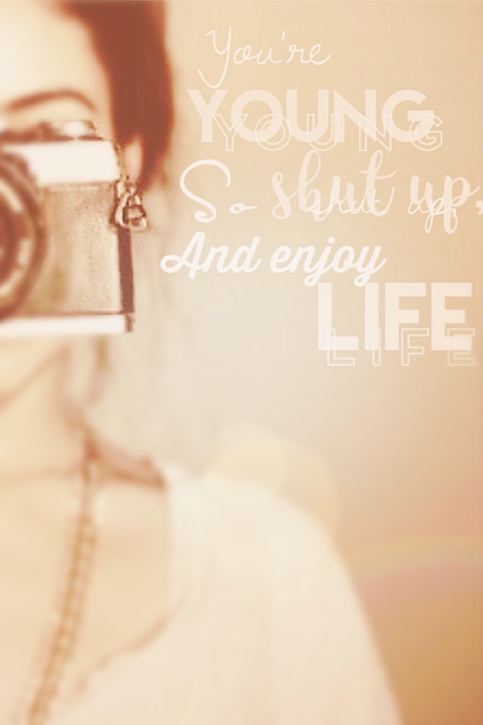 You're young so shut up, and enjoy life!