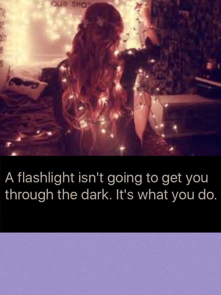 A flashlight isn't going to get you through the dark. It's what you do.
