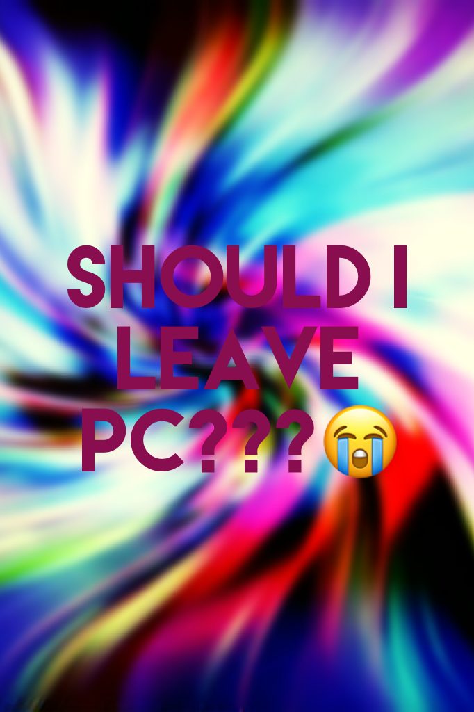 Should I leave PC???😭😭
