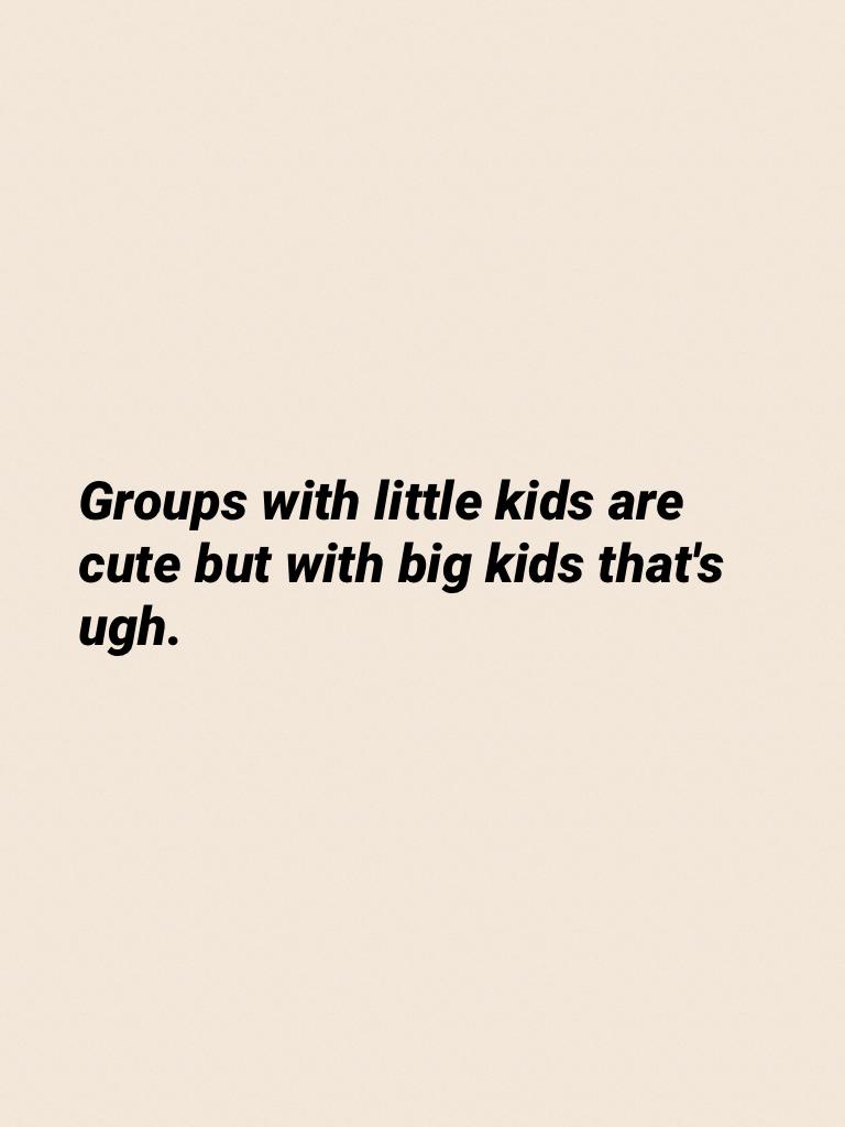 Groups with little kids are cute but with big kids that's ugh.