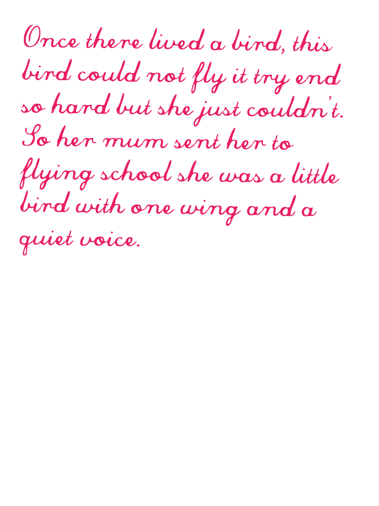 Once there lived a bird, this bird could not fly it try end so hard but she just couldn't. So her mum sent her to flying school she was a little bird with one wing and a quiet voice.
Page 1