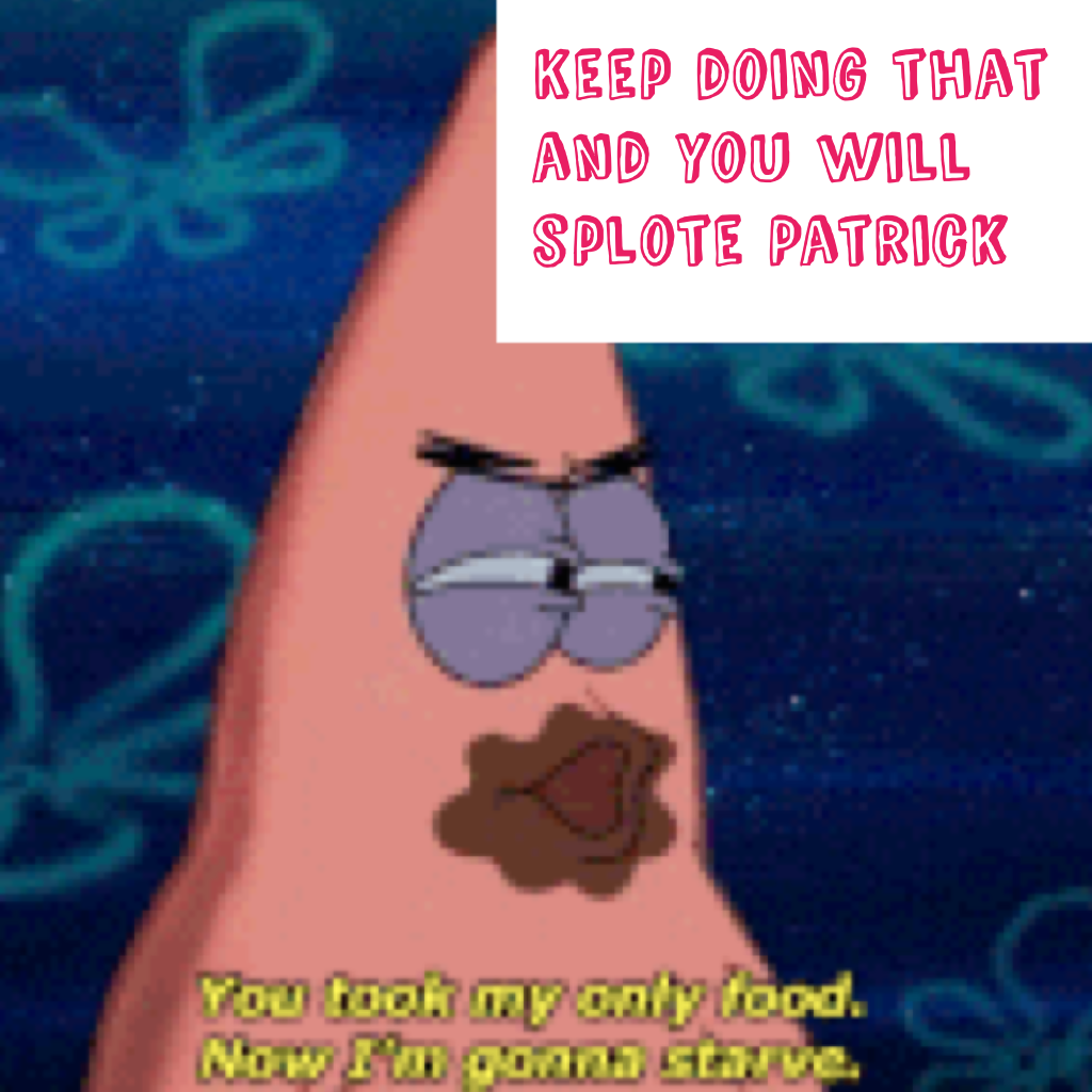 Keep doing that and you will splote Patrick omg pk

