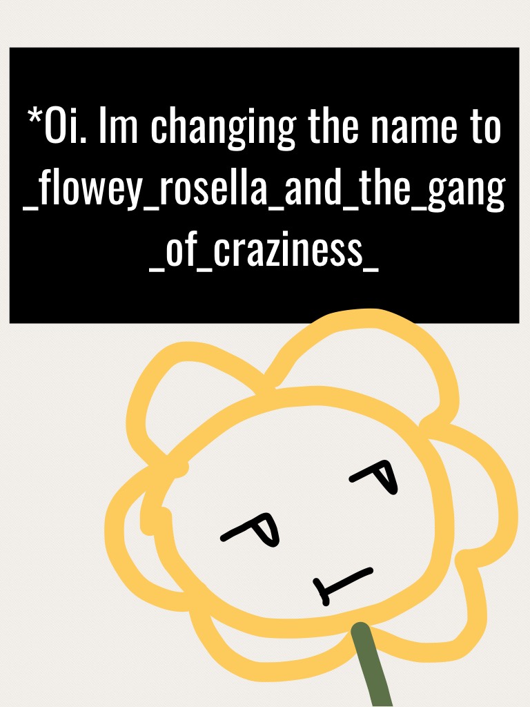 *Oi. Im changing the name to _flowey_rosella_and_the_gang_of_craziness_