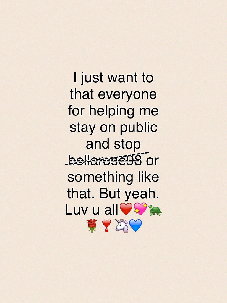 I just want to that everyone for helping me stay on public and stop bellarose98 or something like that. But yeah. Luv u all❤️💖🐢🌹❣🦄💙