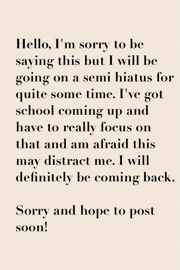 Hello, I'm sorry to be saying this but I will be going on a semi hiatus for quite some time. I've got school coming up and have to really focus on that and am afraid this may distract me. I will definitely be coming back.

Sorry and hope to post soon!