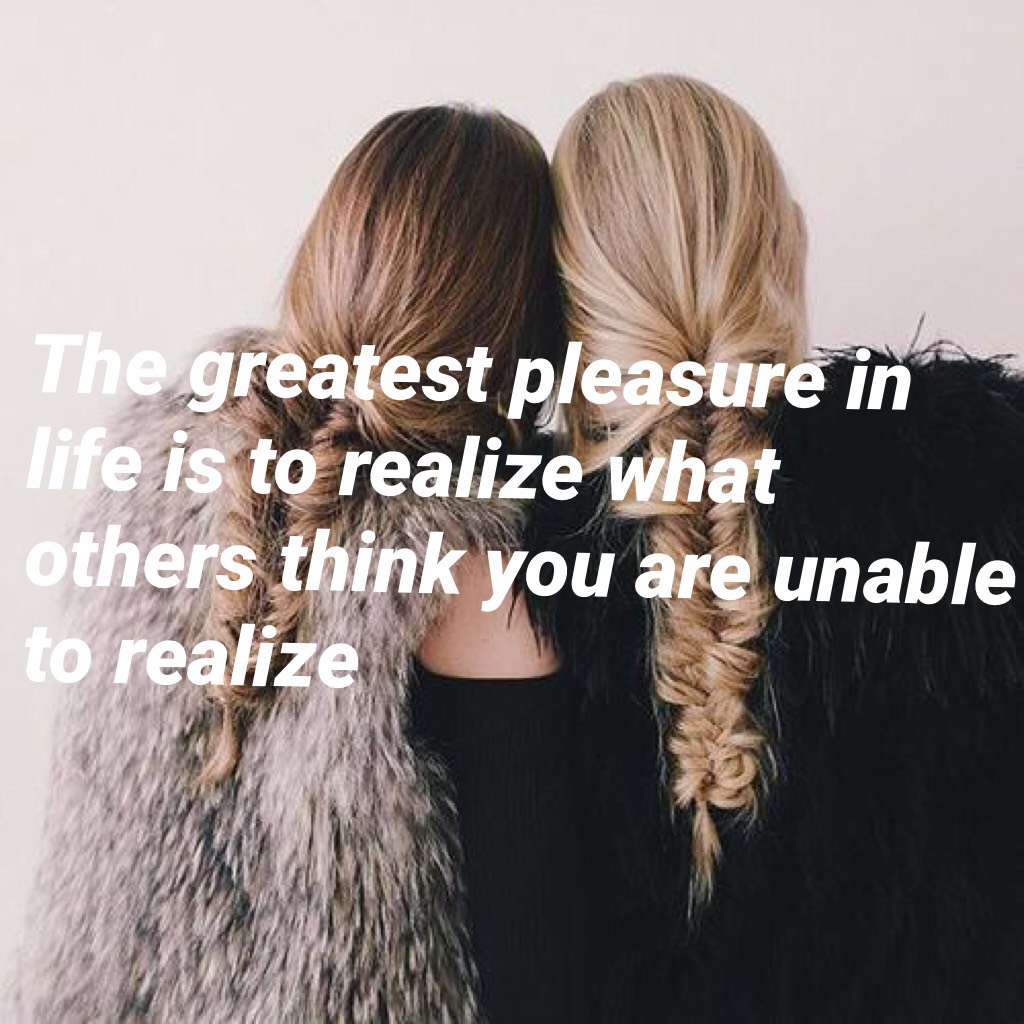 The greatest pleasure in life is to realize what others think you are unable to realize
