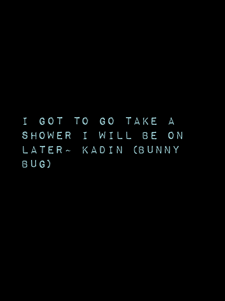 I got to go take a shower I will be on later~ Kadin (bunny bug)