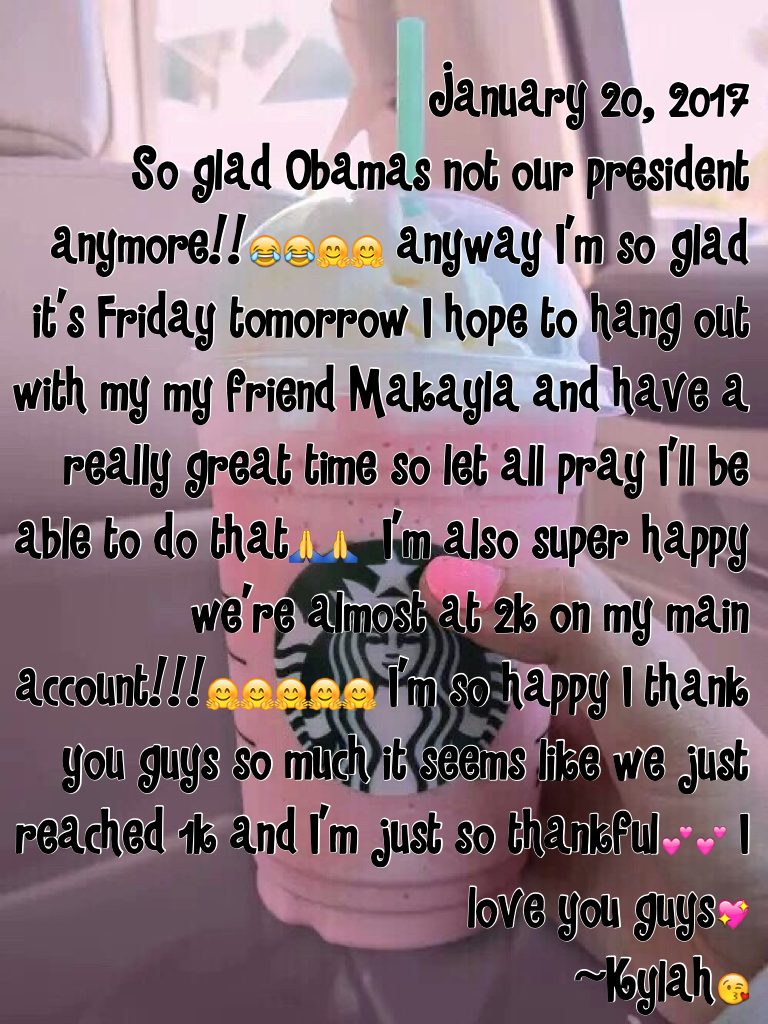 January 20, 2017
So glad Obamas not our president anymore!!😂😂🤗🤗 anyway I'm so glad it's Friday tomorrow I hope to hang out with my my friend Makayla and have a really great time so let all pray I'll be able to do that🙏🙏  I'm also super happy we're almost 