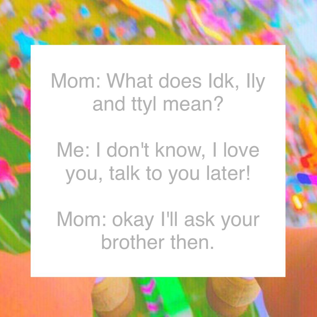 Mom: What does Idk, Ily and ttyl mean? 

Me: I don't know, I love you, talk to you later! 

Mom: okay I'll ask your brother then.
