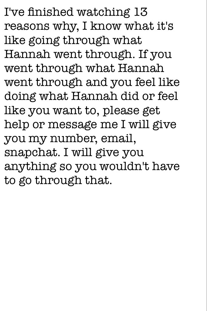 I've finished watching 13 reasons why, I know what it's like going through what Hannah went through. If you went through what Hannah went through and you feel like doing what Hannah did or feel like you want to, please get help or message me I will give y