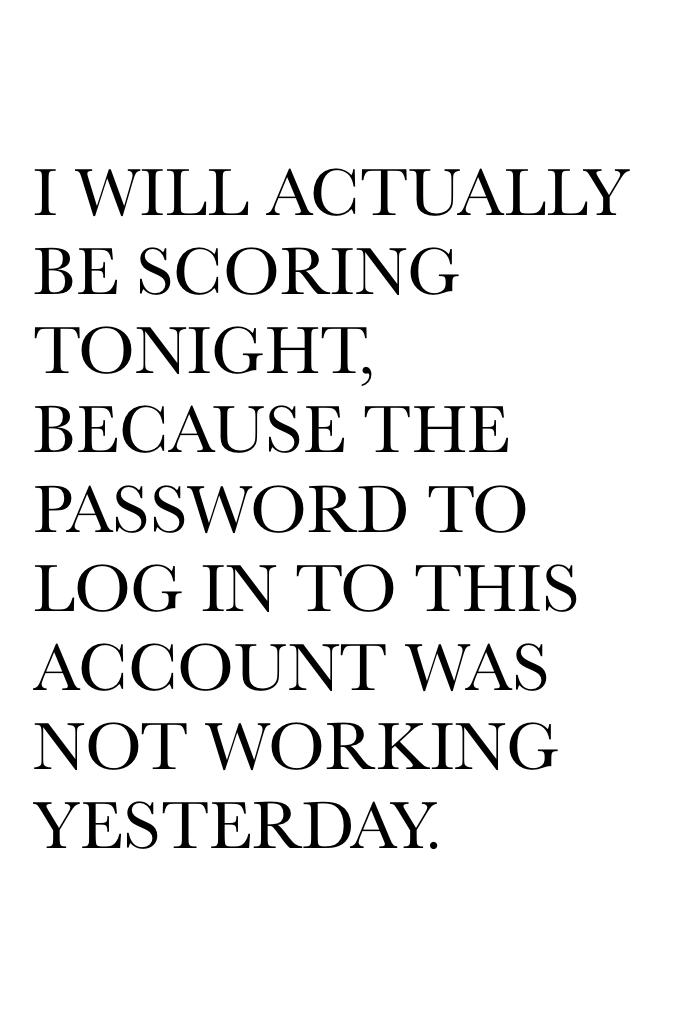 I WILL ACTUALLY BE SCORING TONIGHT,
BECAUSE THE PASSWORD TO LOG IN TO THIS ACCOUNT WAS NOT WORKING YESTERDAY.