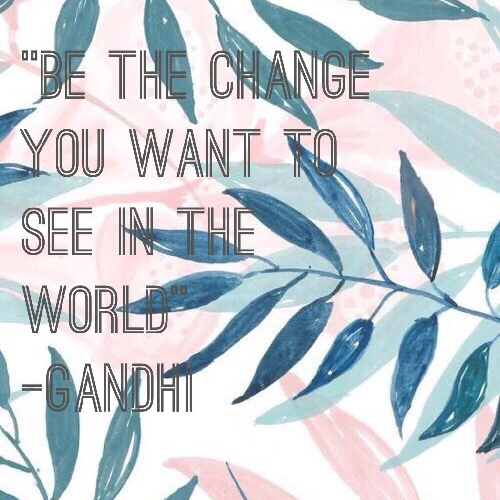 “Be the change you want to see in the world” 
-Gandhi 