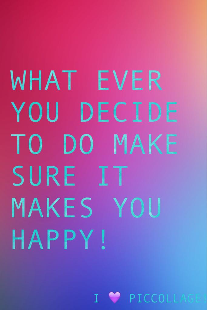 WHAT EVER YOU DECIDE TO DO MAKE SURE IT MAKES YOU HAPPY!