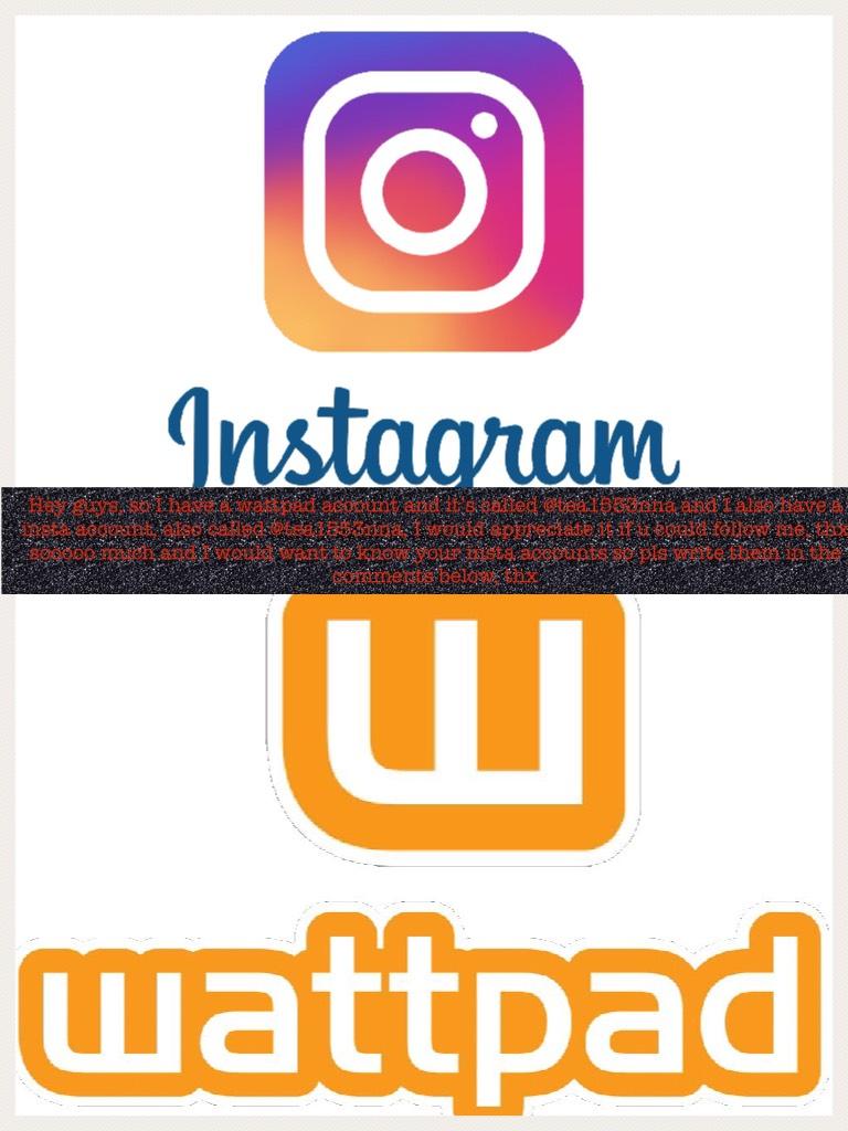 Hey guys, so I have a wattpad account and it’s called @tea1553nna and I also have a insta account, also called @tea1553nna, I would appreciate it if u could follow me, thx sooooo much and I would want to know your insta accounts so pls write them in the c