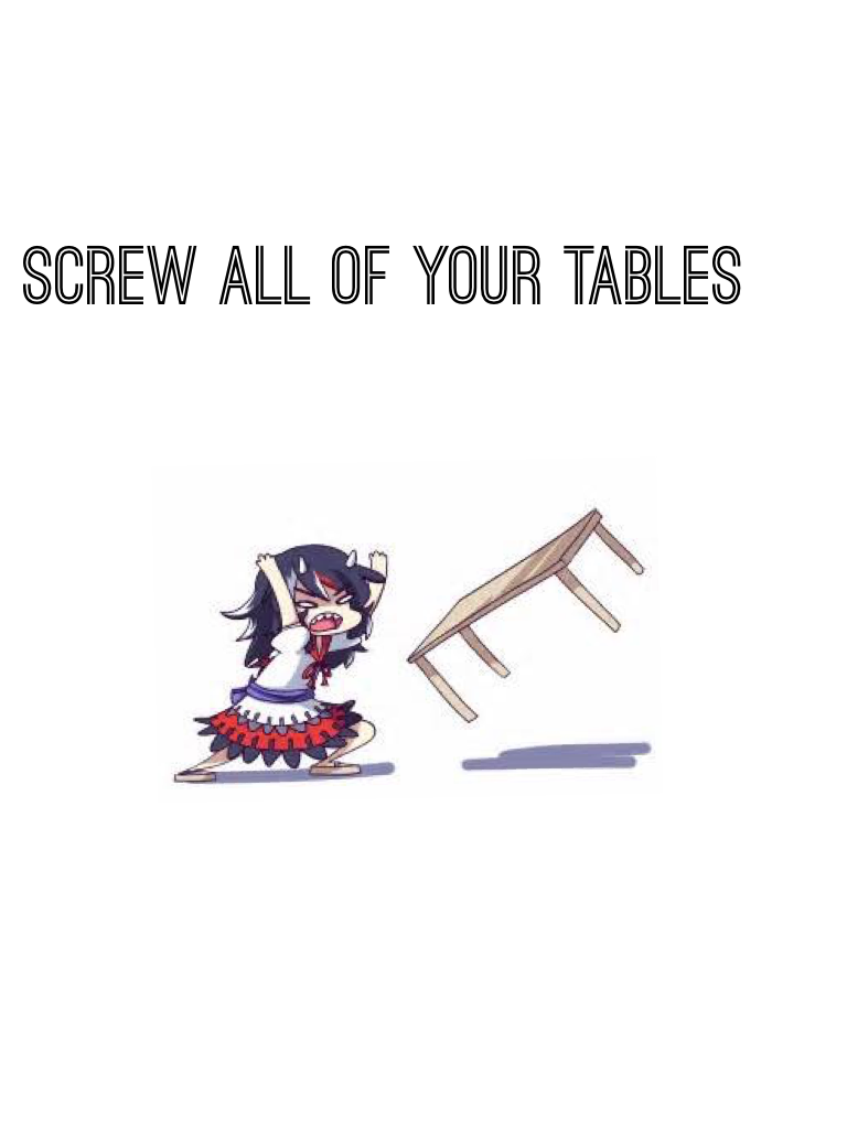 SCREW ALL OF YOUR TABLES