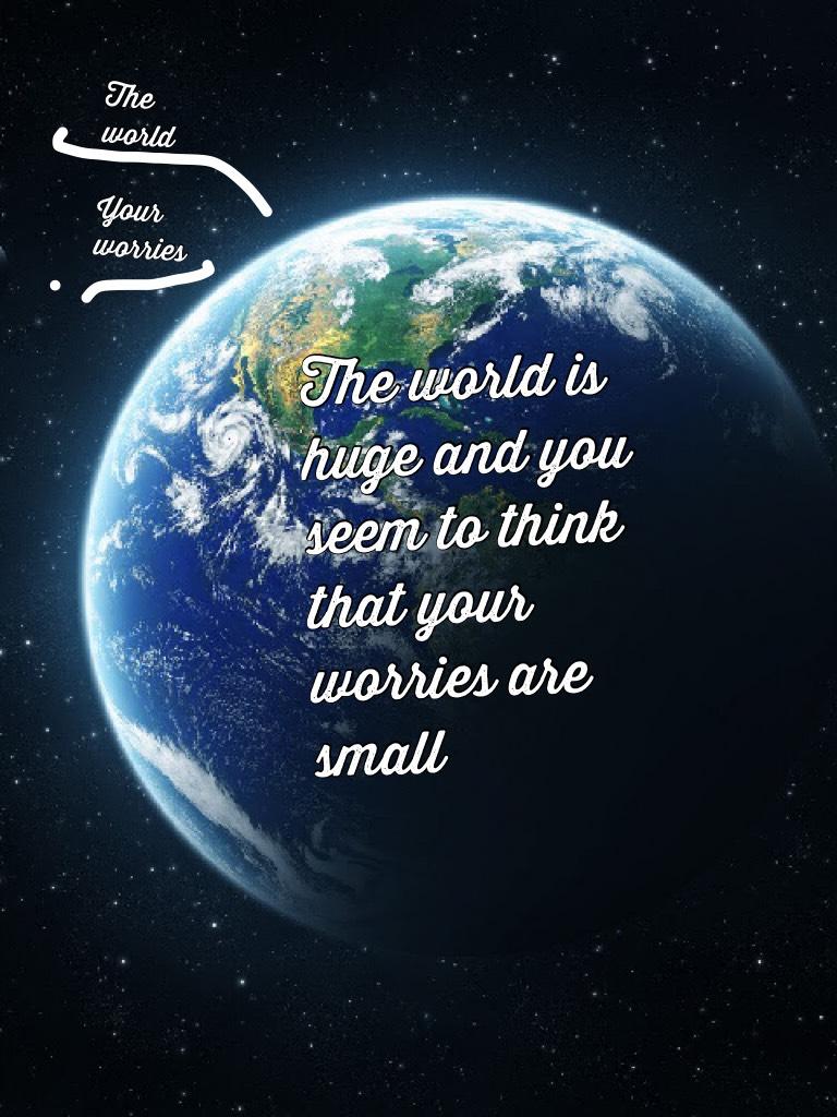The world is huge and you seem to think that your worries are small 