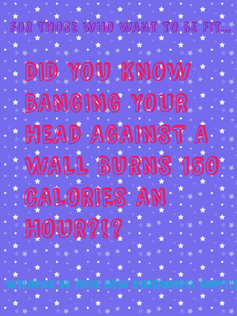 DID YOU KNOW BANGING YOUR HEAD AGAINST A WALL BURNS 150 CALORIES AN HOUR?!?