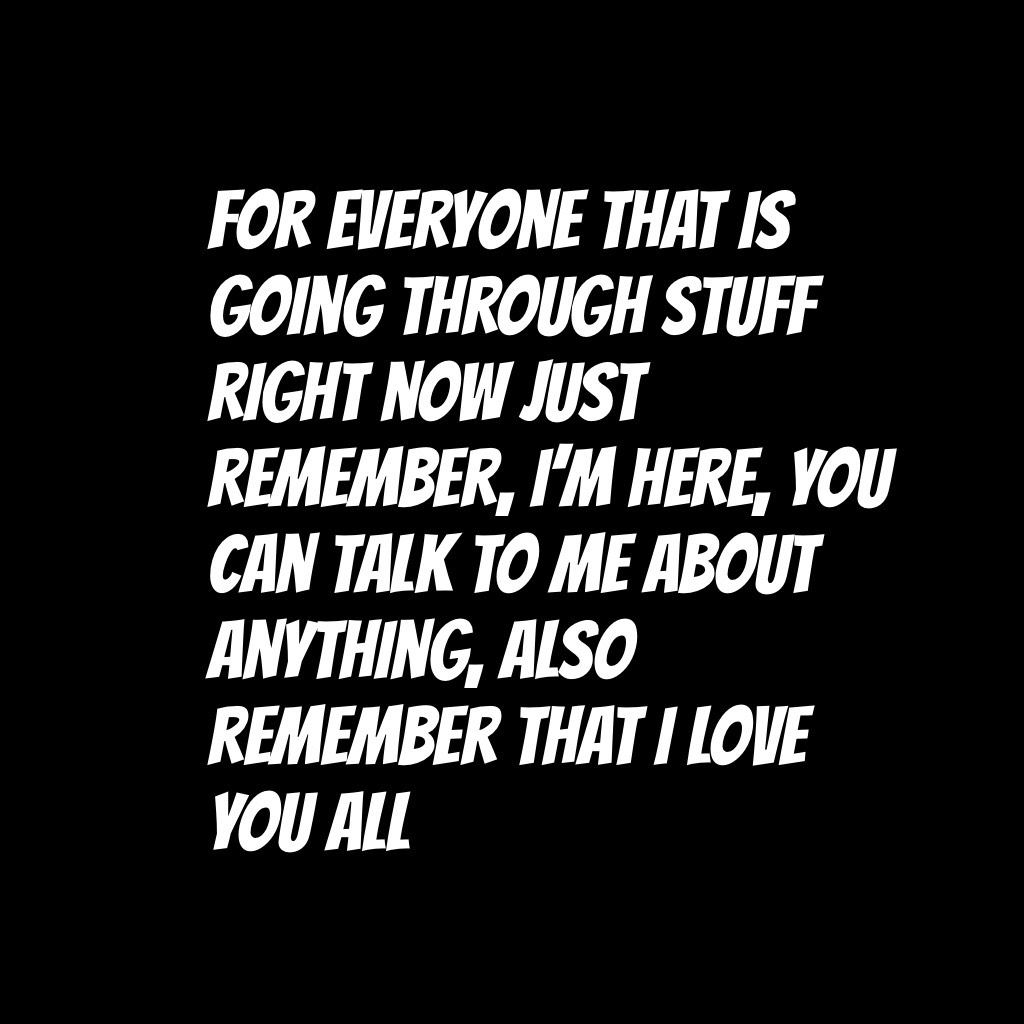 For everyone that is going through stuff right now just remember, I’m here, you can talk to me about anything, also remember that I love you all 