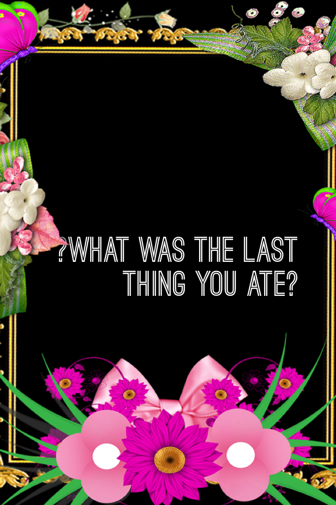 ?What was the last thing you ate?