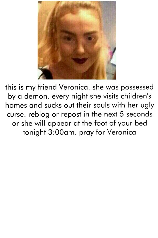 this is my friend Veronica. she was possessed
by a demon. every night she visits children's
homes and sucks out their souls with her ugly
curse. reblog or repost in the next 5 seconds
or she will appear at the foot of your bed
tonight 3:00am. pray for Ver