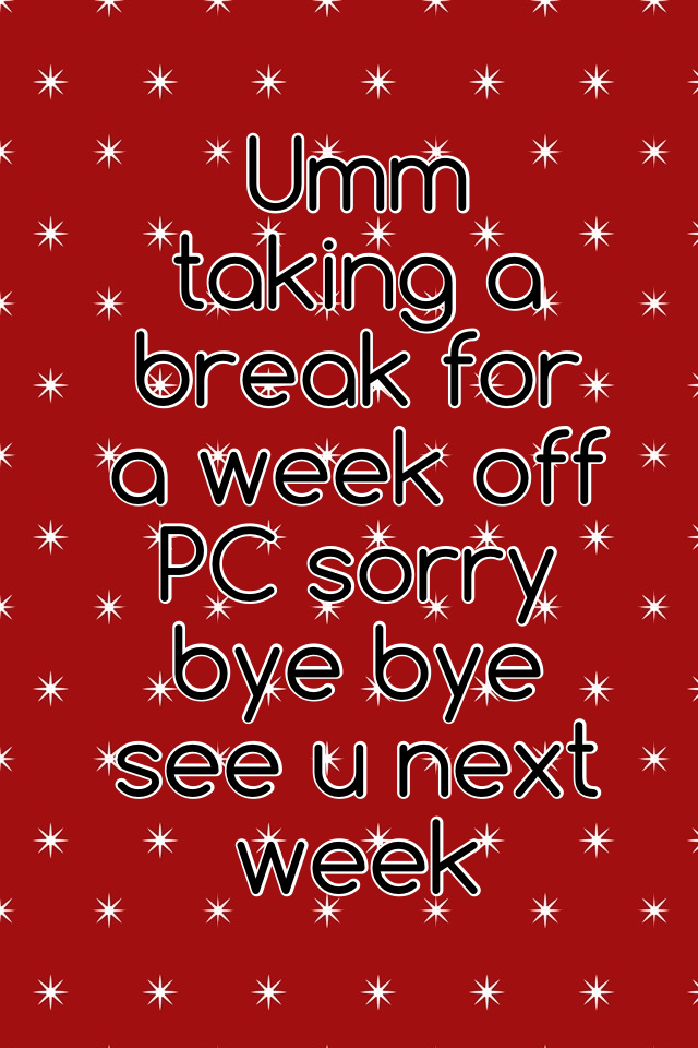 Umm taking a break for a week off PC sorry bye bye see u next week