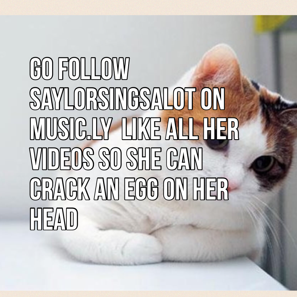 Go follow saylorsingsalot on music.ly  like all her videos so she can crack an egg on her head 