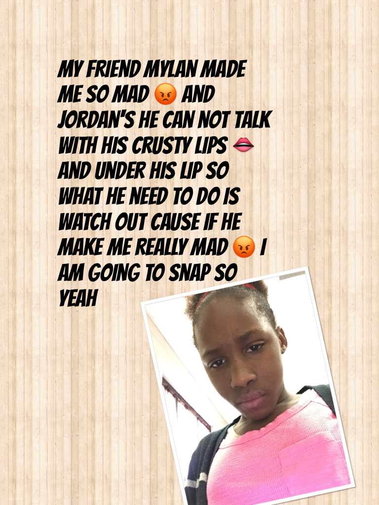 My friend mylan made me so mad 😡 and Jordan's he can not talk with his crusty lips 👄 and under his lip so what he need to do is watch out cause if he make me really mad 😡 I am going to snap so yeah