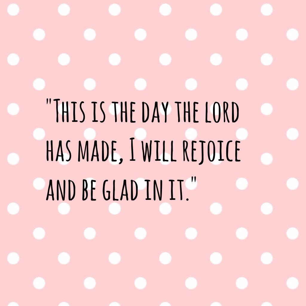 "This is the day the lord has made, I will rejoice and be glad in it."